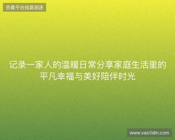 记录一家人的温暖日常分享家庭生活里的平凡幸福与美好陪伴时光 记录一家人的温暖日常分享家庭生活里的平凡幸福与美好陪伴时光