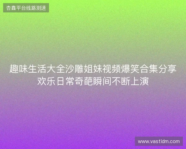 趣味生活大全沙雕姐妹视频爆笑合集分享欢乐日常奇葩瞬间不断上演