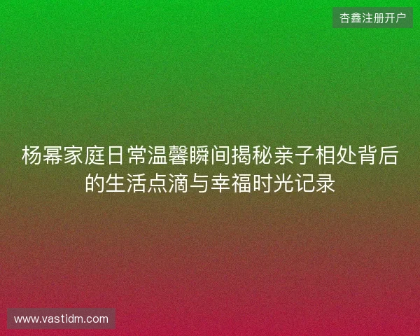 杨幂家庭日常温馨瞬间揭秘亲子相处背后的生活点滴与幸福时光记录