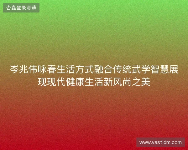 岑兆伟咏春生活方式融合传统武学智慧展现现代健康生活新风尚之美 岑兆伟咏春生活方式融合传统武学智慧展现现代健康生活新风尚之美
