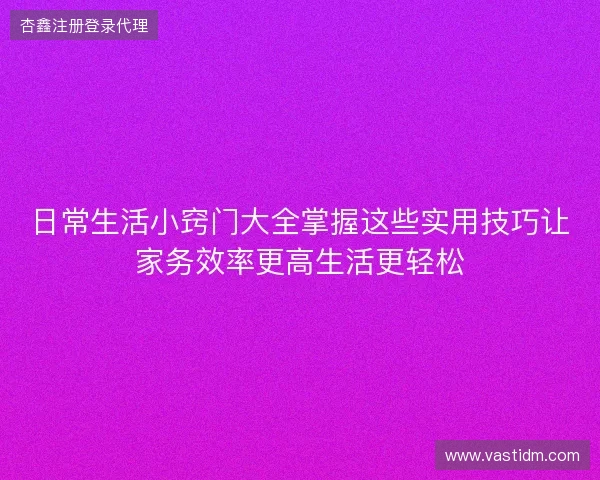 日常生活小窍门大全掌握这些实用技巧让家务效率更高生活更轻松 日常生活小窍门大全掌握这些实用技巧让家务效率更高生活更轻松