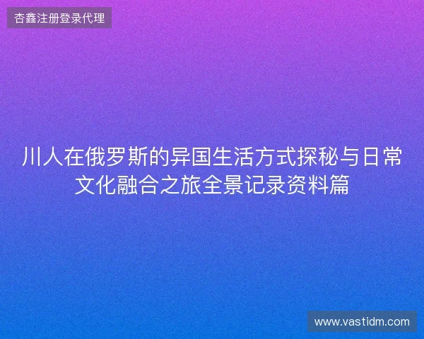 川人在俄罗斯的异国生活方式探秘与日常文化融合之旅全景记录资料篇