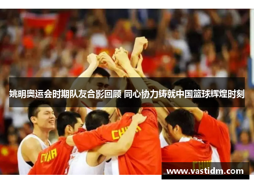 姚明奥运会时期队友合影回顾 同心协力铸就中国篮球辉煌时刻
