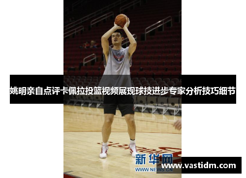 姚明亲自点评卡佩拉投篮视频展现球技进步专家分析技巧细节