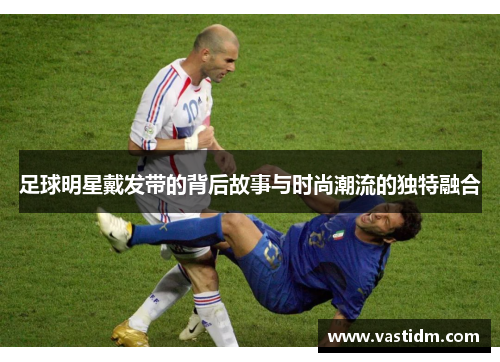 足球明星戴发带的背后故事与时尚潮流的独特融合