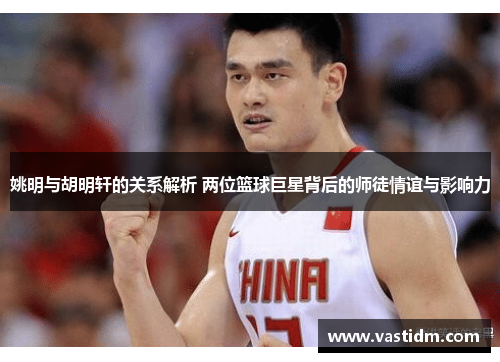 姚明与胡明轩的关系解析 两位篮球巨星背后的师徒情谊与影响力