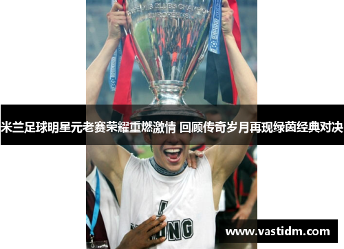 米兰足球明星元老赛荣耀重燃激情 回顾传奇岁月再现绿茵经典对决