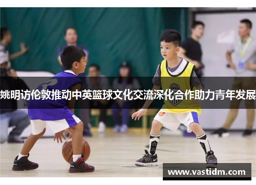 姚明访伦敦推动中英篮球文化交流深化合作助力青年发展