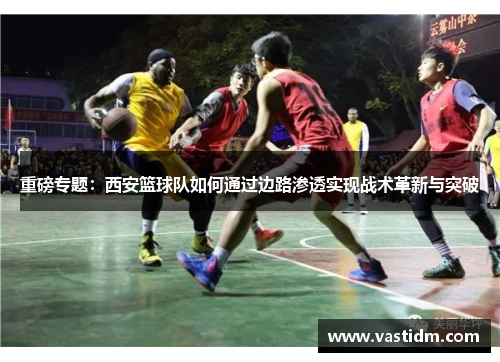 重磅专题：西安篮球队如何通过边路渗透实现战术革新与突破