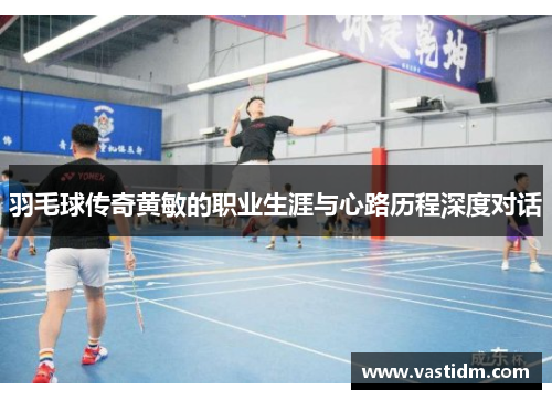 羽毛球传奇黄敏的职业生涯与心路历程深度对话