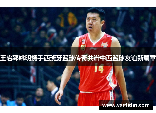 王治郅姚明携手西班牙篮球传奇共谱中西篮球友谊新篇章