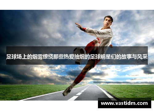 足球场上的烟雾缭绕那些热爱抽烟的足球明星们的故事与风采