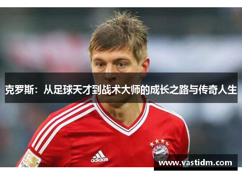 克罗斯：从足球天才到战术大师的成长之路与传奇人生
