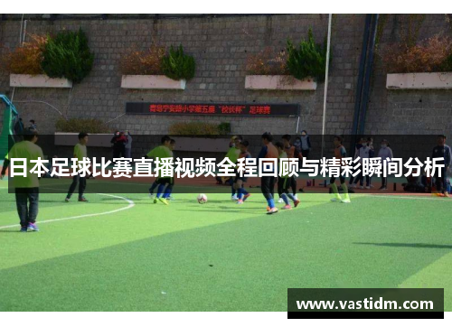 日本足球比赛直播视频全程回顾与精彩瞬间分析