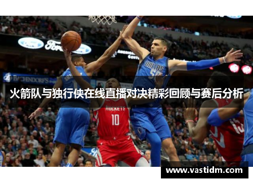 火箭队与独行侠在线直播对决精彩回顾与赛后分析