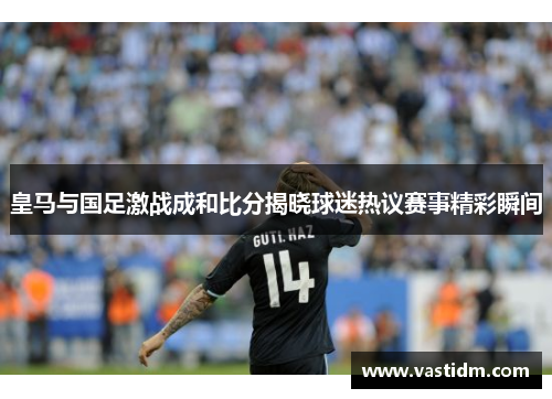 皇马与国足激战成和比分揭晓球迷热议赛事精彩瞬间